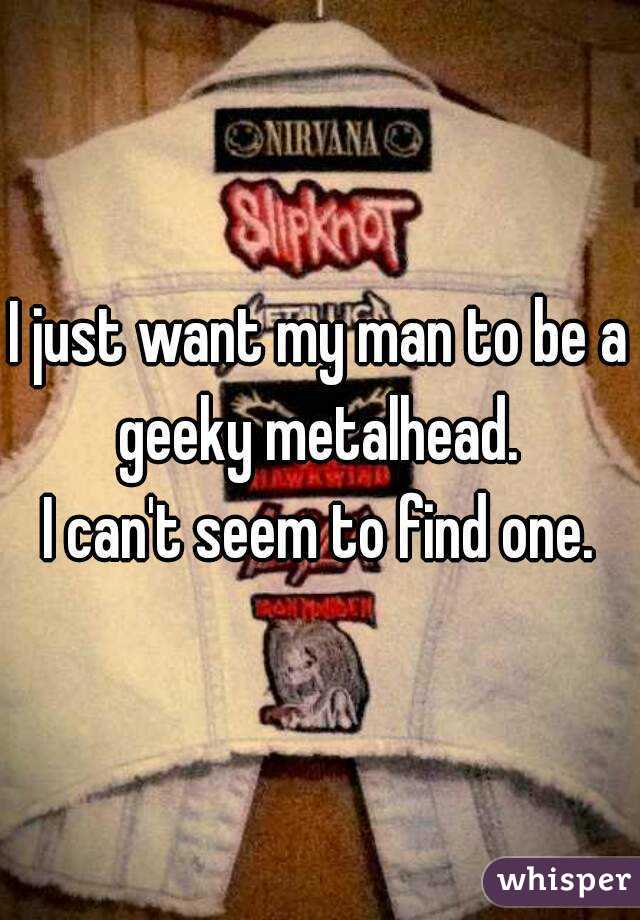 I just want my man to be a geeky metalhead. 
I can't seem to find one.