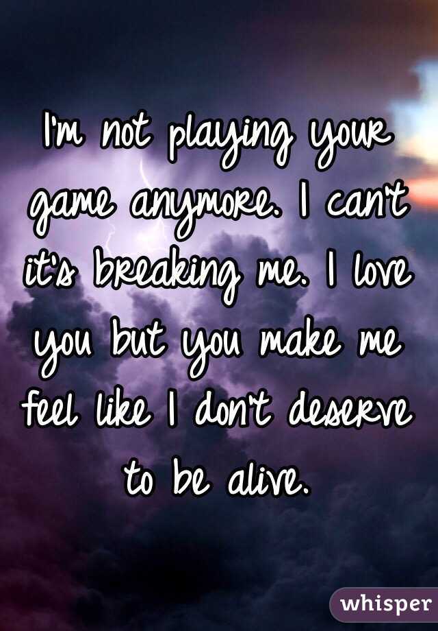I'm not playing your game anymore. I can't it's breaking me. I love you but you make me feel like I don't deserve to be alive. 