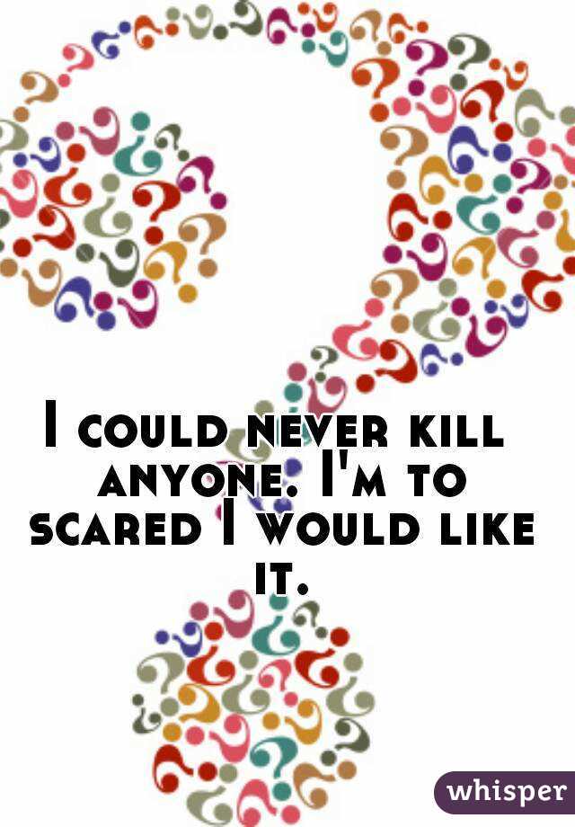 I could never kill anyone. I'm to scared I would like it.