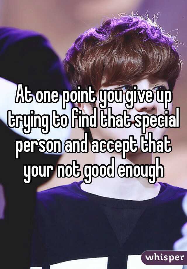 At one point you give up trying to find that special person and accept that your not good enough 