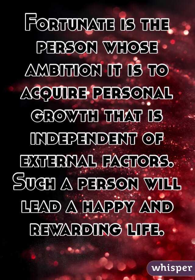 Fortunate is the person whose ambition it is to acquire personal growth that is independent of external factors. Such a person will lead a happy and rewarding life.


