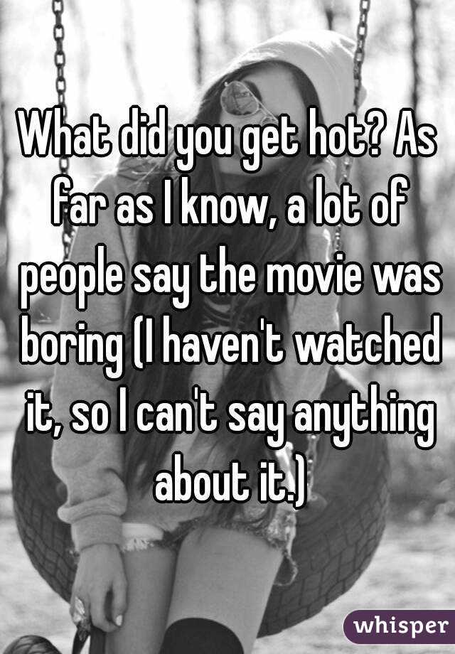 What did you get hot? As far as I know, a lot of people say the movie was boring (I haven't watched it, so I can't say anything about it.)