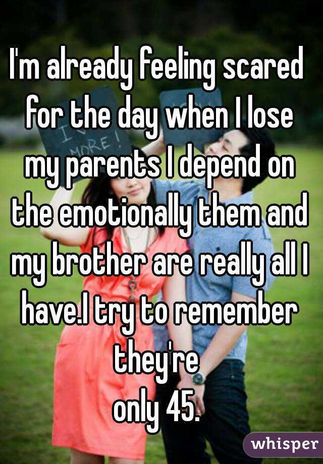 I'm already feeling scared for the day when I lose my parents I depend on the emotionally them and my brother are really all I have.I try to remember they're 
only 45.
