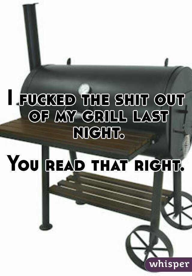 I fucked the shit out of my grill last night.

You read that right.