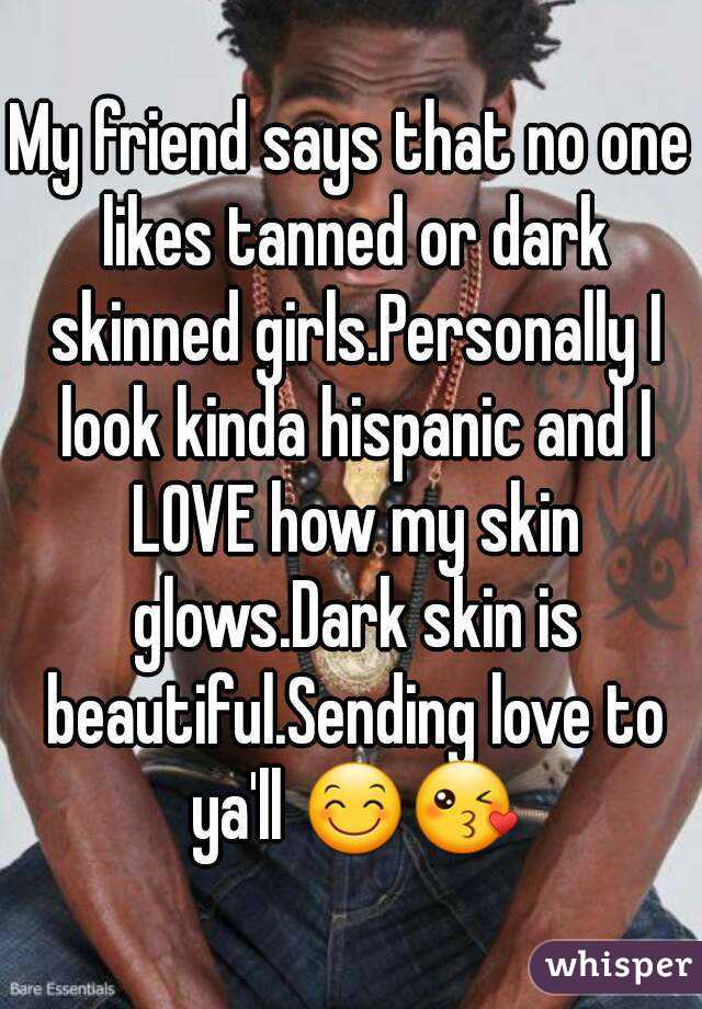 My friend says that no one likes tanned or dark skinned girls.Personally I look kinda hispanic and I LOVE how my skin glows.Dark skin is beautiful.Sending love to ya'll 😊😘