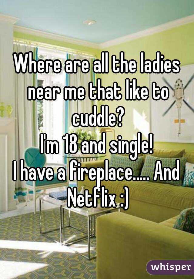 Where are all the ladies near me that like to cuddle?
I'm 18 and single!
I have a fireplace..... And Netflix :)
