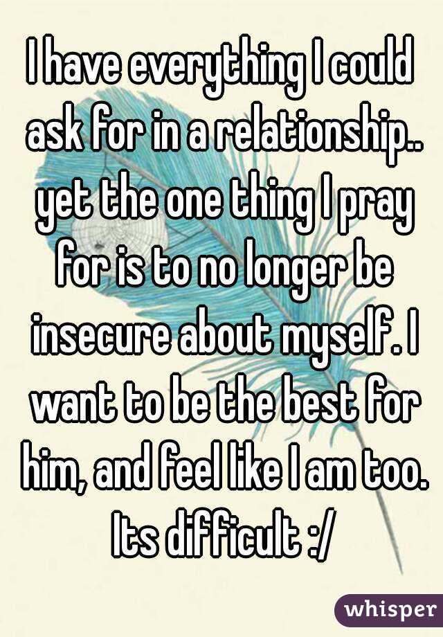 I have everything I could ask for in a relationship.. yet the one thing I pray for is to no longer be insecure about myself. I want to be the best for him, and feel like I am too. Its difficult :/