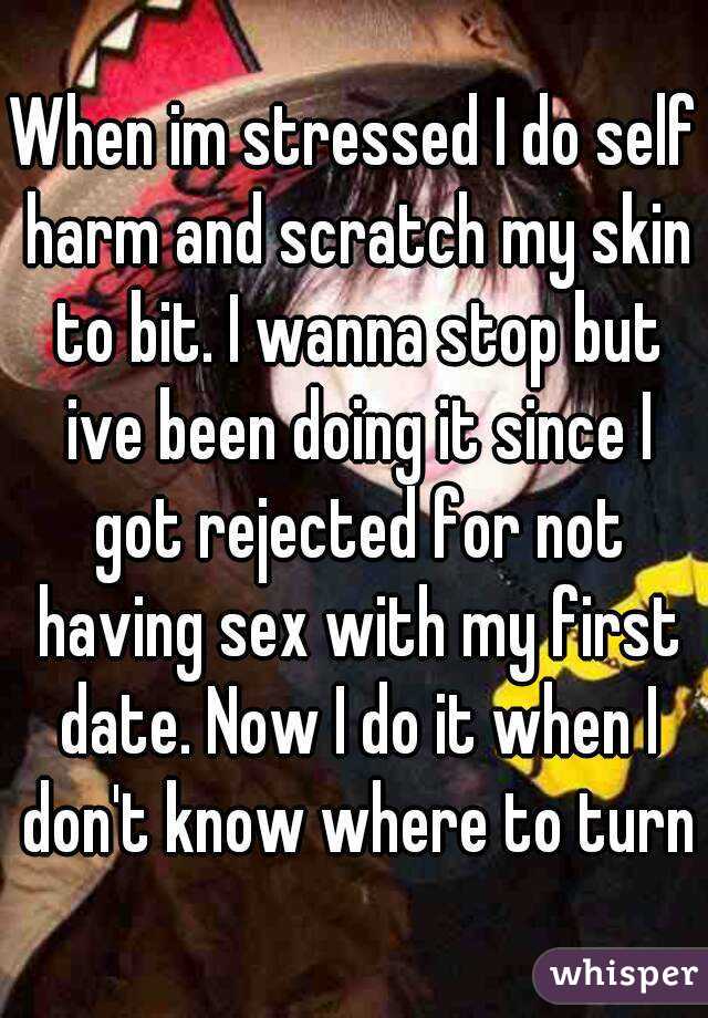 When im stressed I do self harm and scratch my skin to bit. I wanna stop but ive been doing it since I got rejected for not having sex with my first date. Now I do it when I don't know where to turn