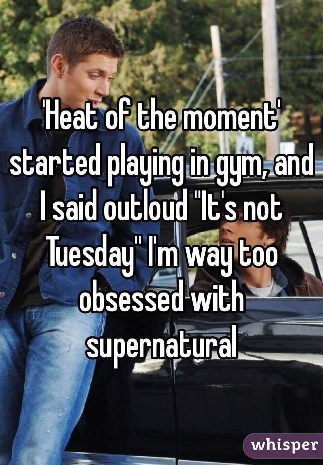 'Heat of the moment' started playing in gym, and I said outloud "It's not Tuesday" I'm way too obsessed with supernatural 