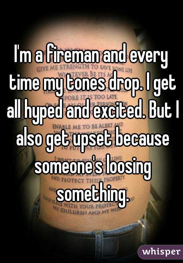 I'm a fireman and every time my tones drop. I get all hyped and excited. But I also get upset because someone's loosing something.