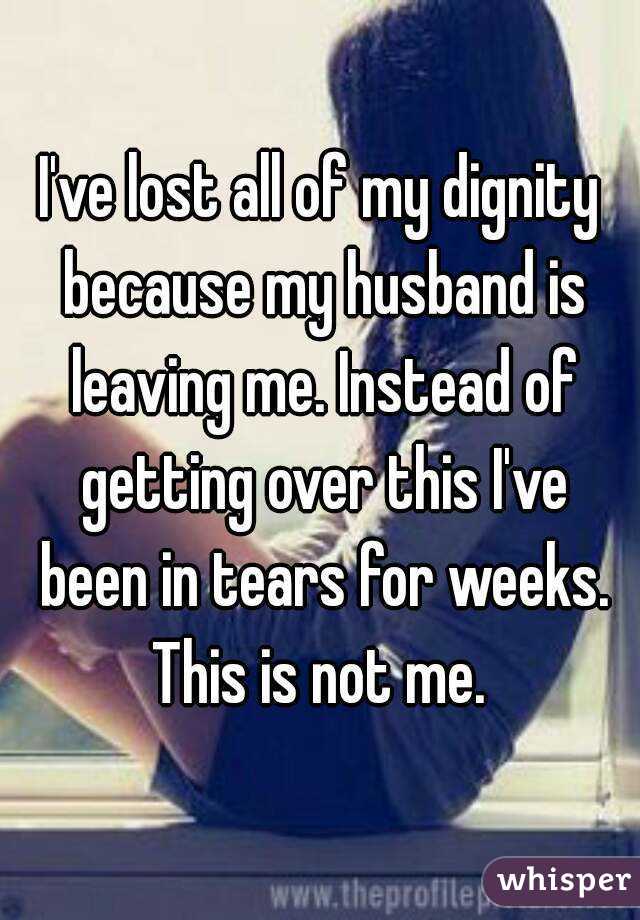 I've lost all of my dignity because my husband is leaving me. Instead of getting over this I've been in tears for weeks. This is not me. 