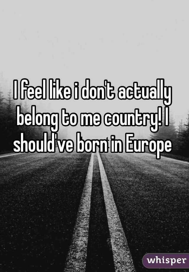 I feel like i don't actually belong to me country! I should've born in Europe