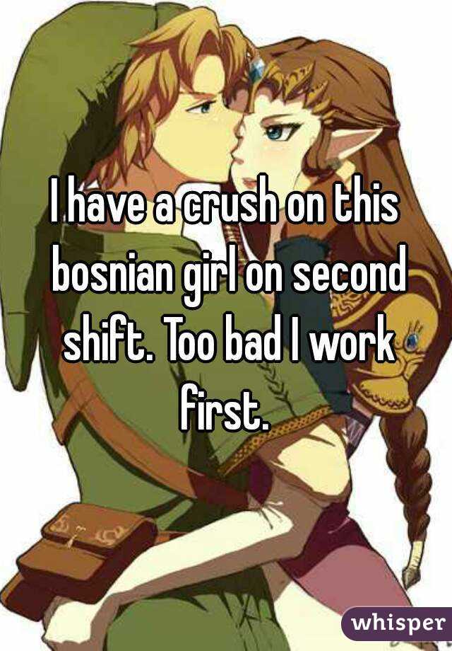 I have a crush on this bosnian girl on second shift. Too bad I work first. 