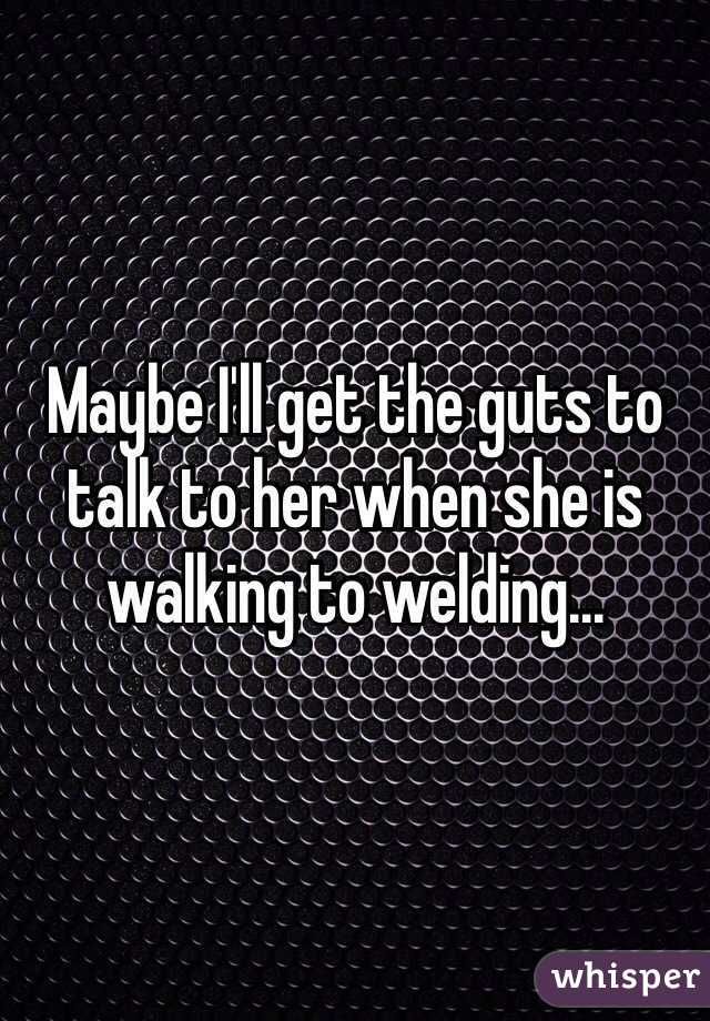 Maybe I'll get the guts to talk to her when she is walking to welding...