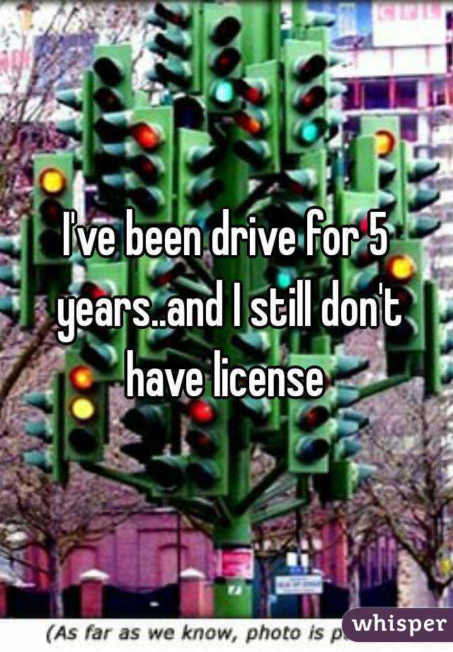 I've been drive for 5 years..and I still don't have license 