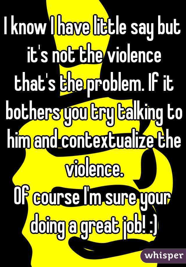 I know I have little say but it's not the violence that's the problem. If it bothers you try talking to him and contextualize the violence.
Of course I'm sure your doing a great job! :)