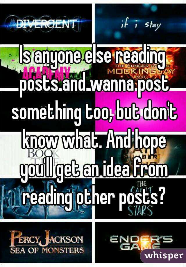 Is anyone else reading posts and wanna post something too, but don't know what. And hope you'll get an idea from reading other posts?