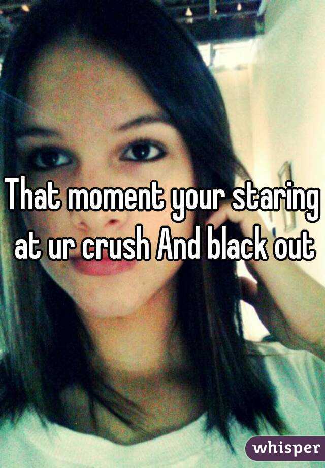 That moment your staring at ur crush And black out