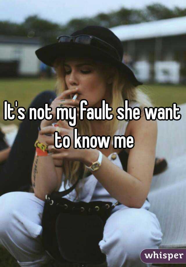 It's not my fault she want to know me