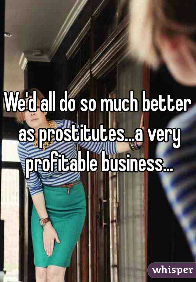 We'd all do so much better as prostitutes...a very profitable business...