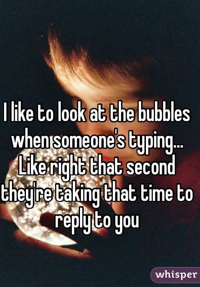 I like to look at the bubbles when someone's typing... Like right that second they're taking that time to reply to you 