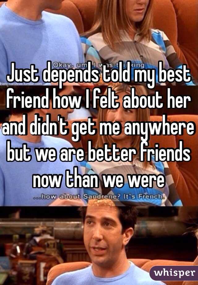 Just depends told my best friend how I felt about her and didn't get me anywhere but we are better friends now than we were 