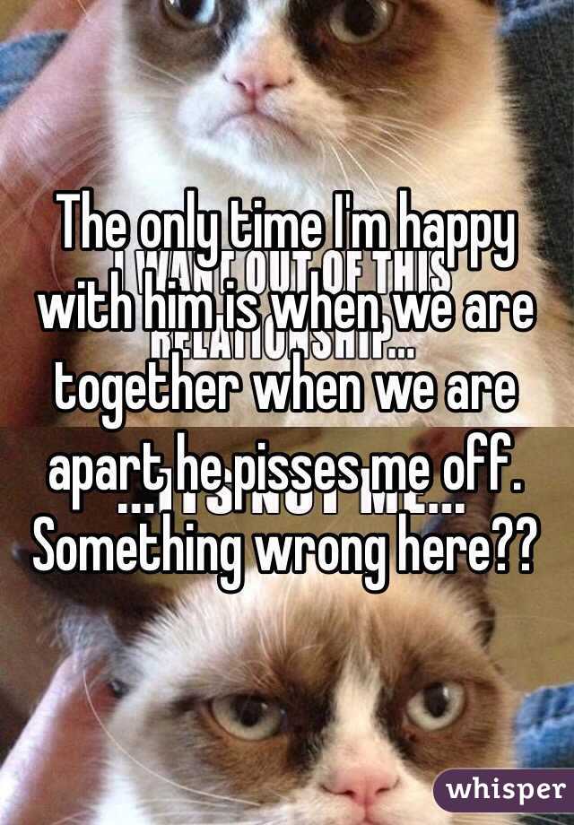 The only time I'm happy with him is when we are together when we are apart he pisses me off. Something wrong here??