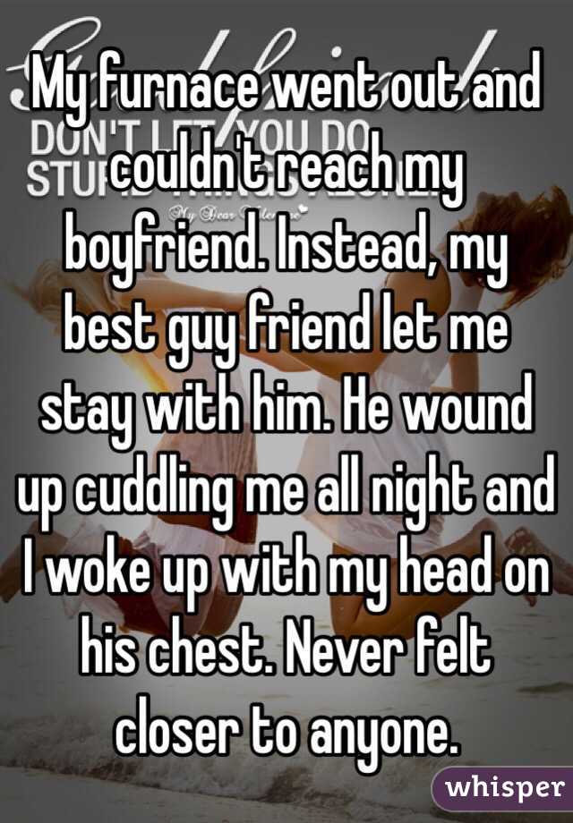 My furnace went out and couldn't reach my boyfriend. Instead, my best guy friend let me stay with him. He wound up cuddling me all night and I woke up with my head on his chest. Never felt closer to anyone. 