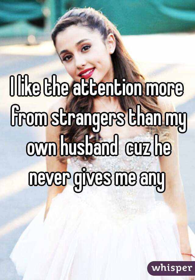 I like the attention more from strangers than my own husband  cuz he never gives me any 