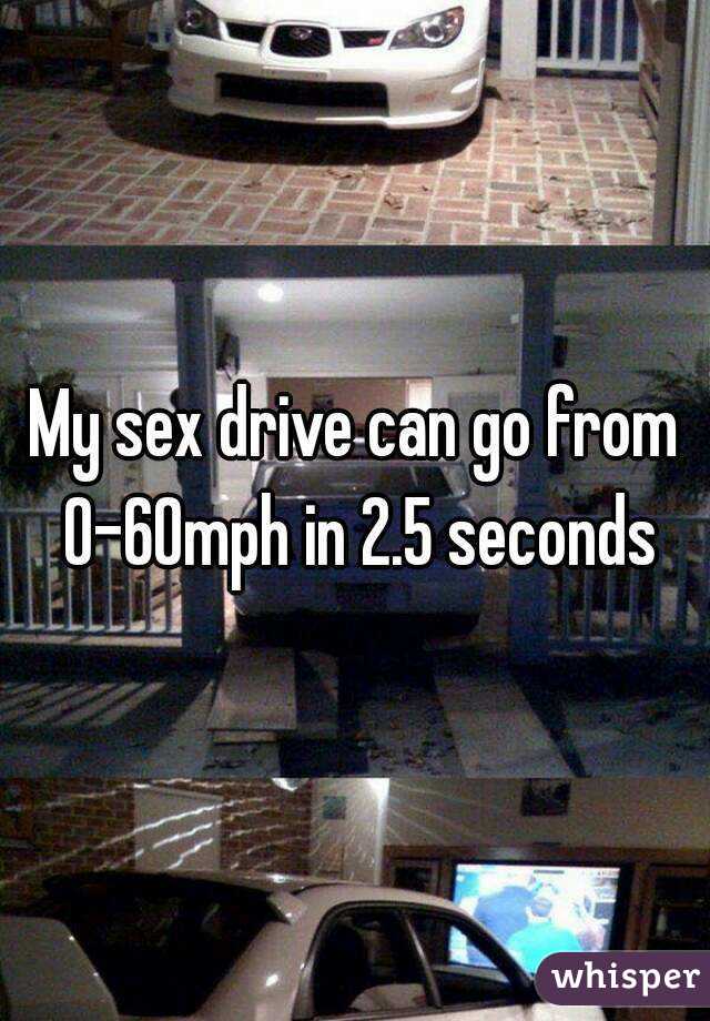 My sex drive can go from 0-60mph in 2.5 seconds