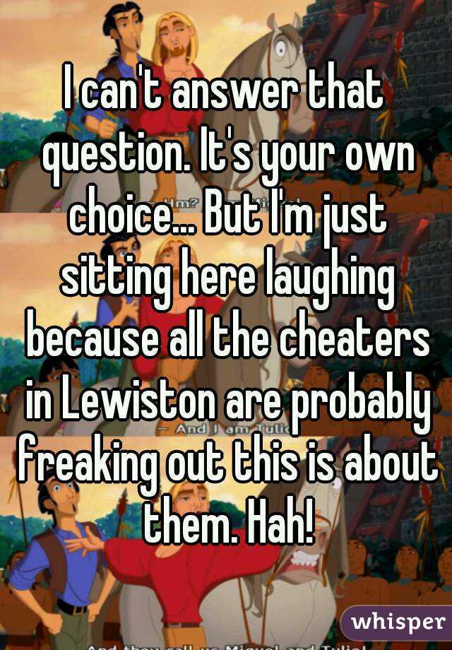 I can't answer that question. It's your own choice... But I'm just sitting here laughing because all the cheaters in Lewiston are probably freaking out this is about them. Hah!