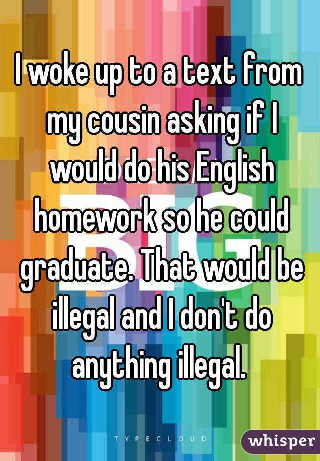 I woke up to a text from my cousin asking if I would do his English homework so he could graduate. That would be illegal and I don't do anything illegal. 