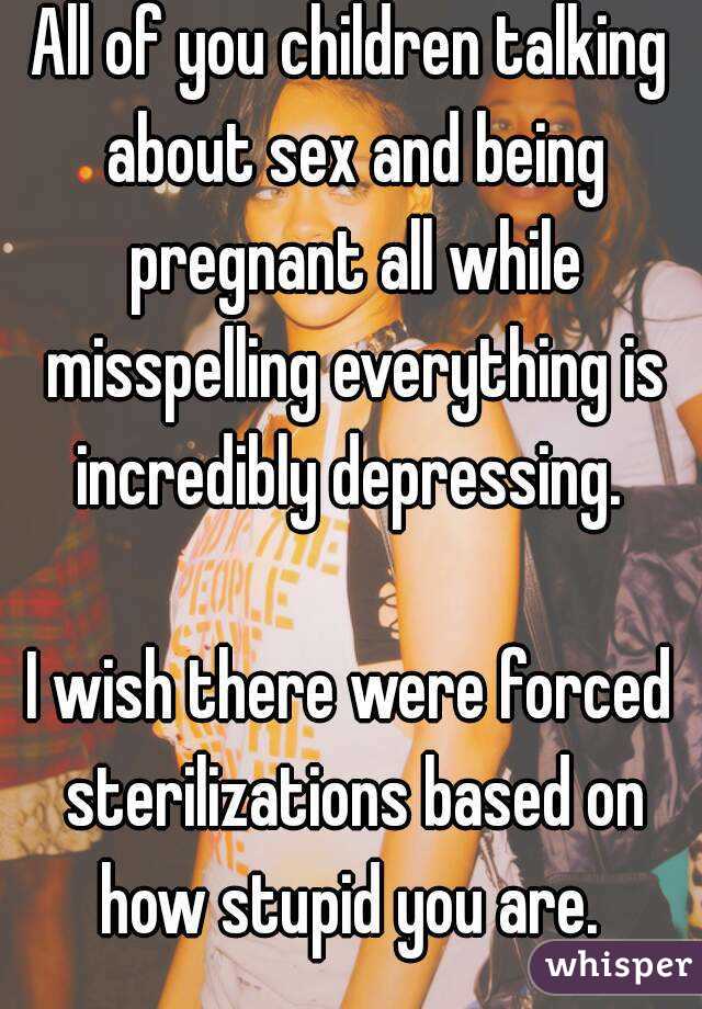 All of you children talking about sex and being pregnant all while misspelling everything is incredibly depressing. 

I wish there were forced sterilizations based on how stupid you are. 
