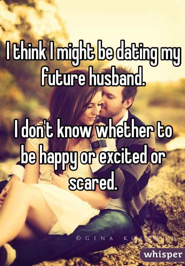I think I might be dating my future husband. 

I don't know whether to be happy or excited or scared. 