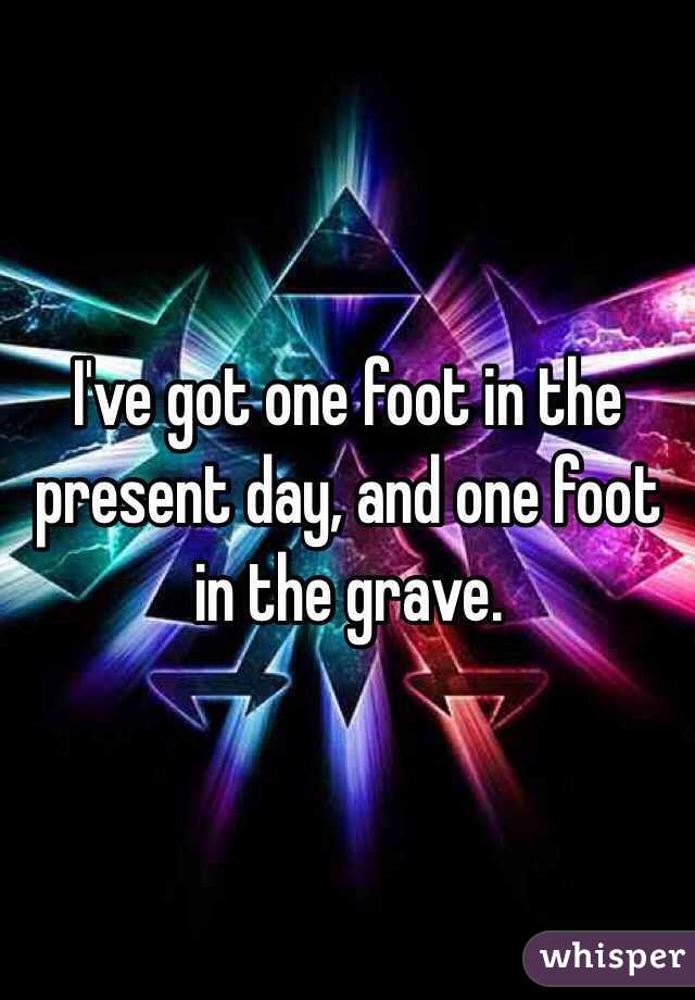 I've got one foot in the present day, and one foot in the grave. 
