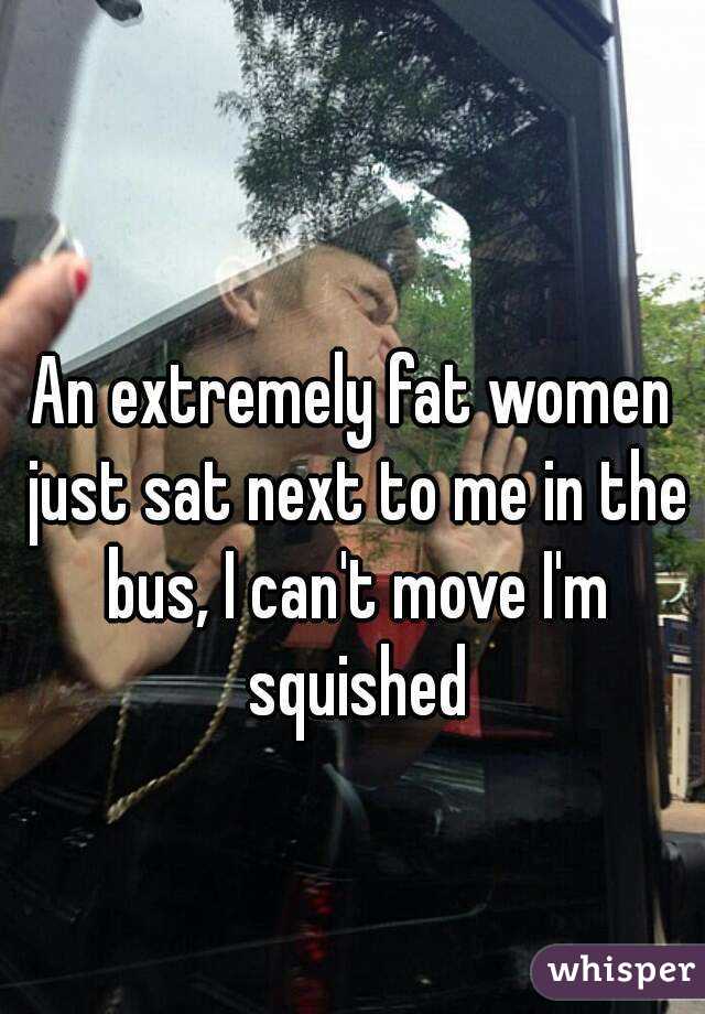 An extremely fat women just sat next to me in the bus, I can't move I'm squished
