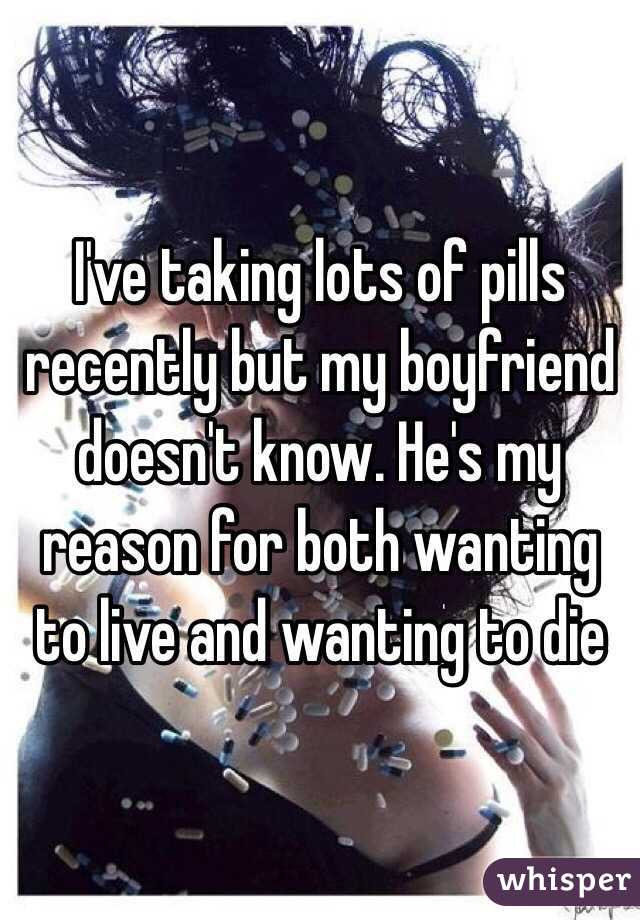 I've taking lots of pills recently but my boyfriend doesn't know. He's my reason for both wanting to live and wanting to die