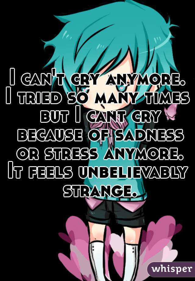 I can't cry anymore.
I tried so many times but I cant cry because of sadness or stress anymore.
It feels unbelievably strange.