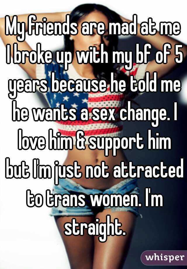 My friends are mad at me I broke up with my bf of 5 years because he told me he wants a sex change. I love him & support him but I'm just not attracted to trans women. I'm straight.