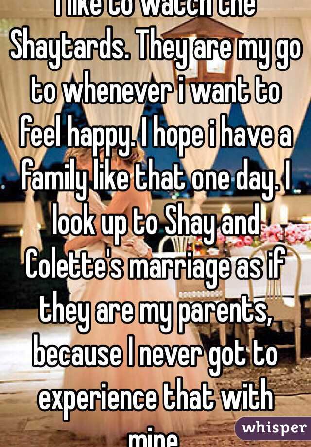 I like to watch the Shaytards. They are my go to whenever i want to feel happy. I hope i have a family like that one day. I look up to Shay and Colette's marriage as if they are my parents, because I never got to experience that with mine. 