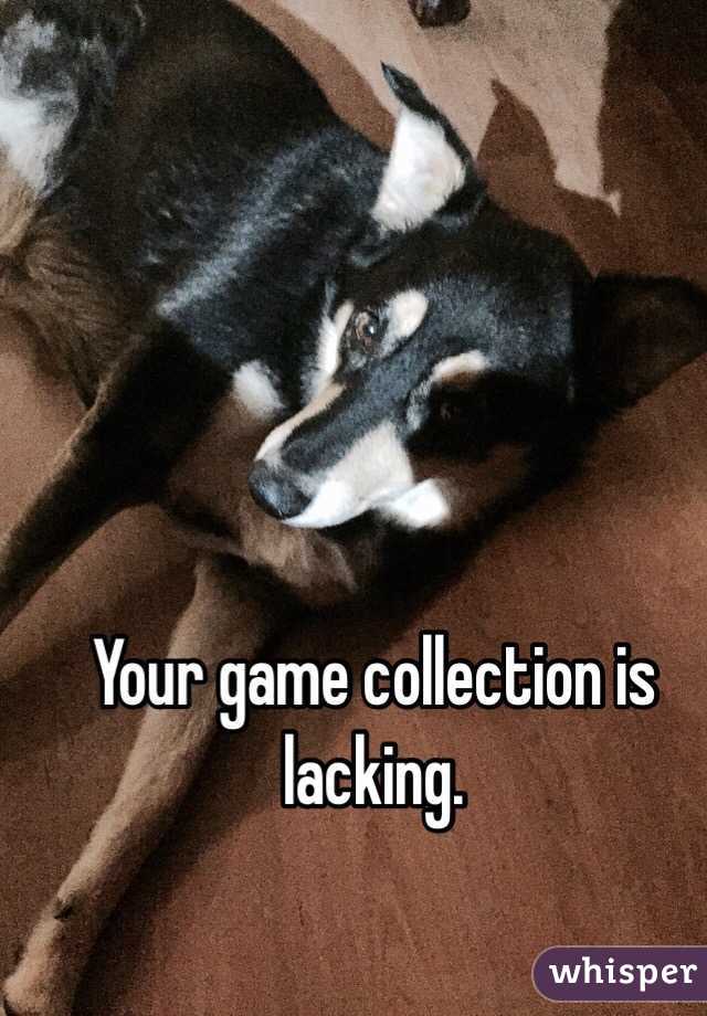 Your game collection is lacking.