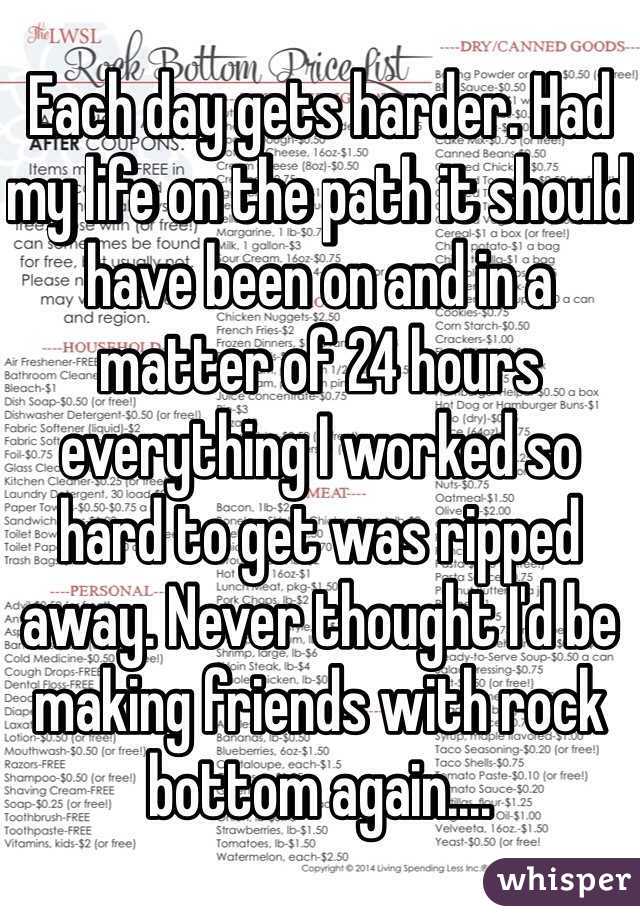 Each day gets harder. Had my life on the path it should have been on and in a matter of 24 hours everything I worked so hard to get was ripped away. Never thought I'd be making friends with rock bottom again.... 