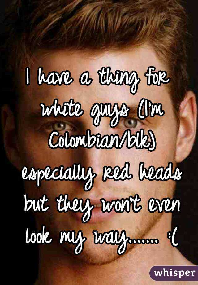 I have a thing for white guys (I'm Colombian/blk) especially red heads but they won't even look my way....... :(