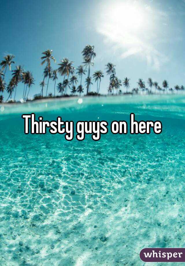 Thirsty guys on here