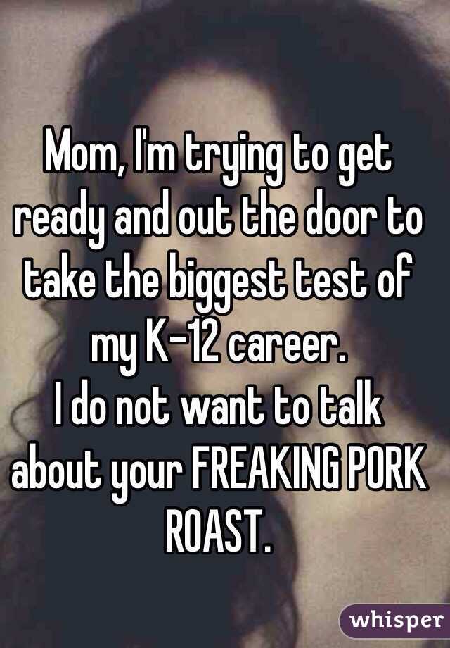 Mom, I'm trying to get ready and out the door to take the biggest test of my K-12 career. 
I do not want to talk about your FREAKING PORK ROAST. 