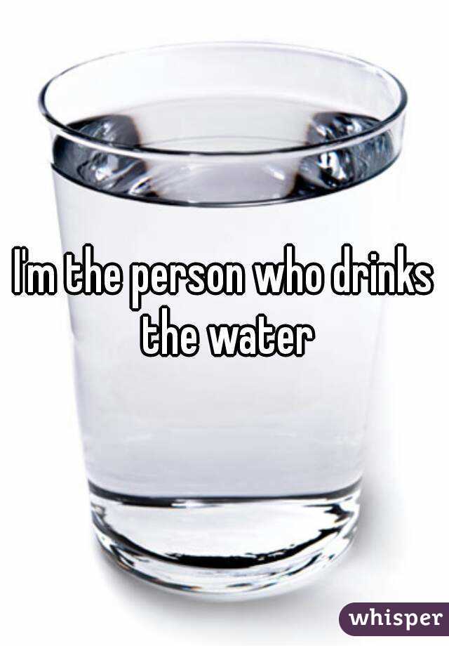 I'm the person who drinks the water