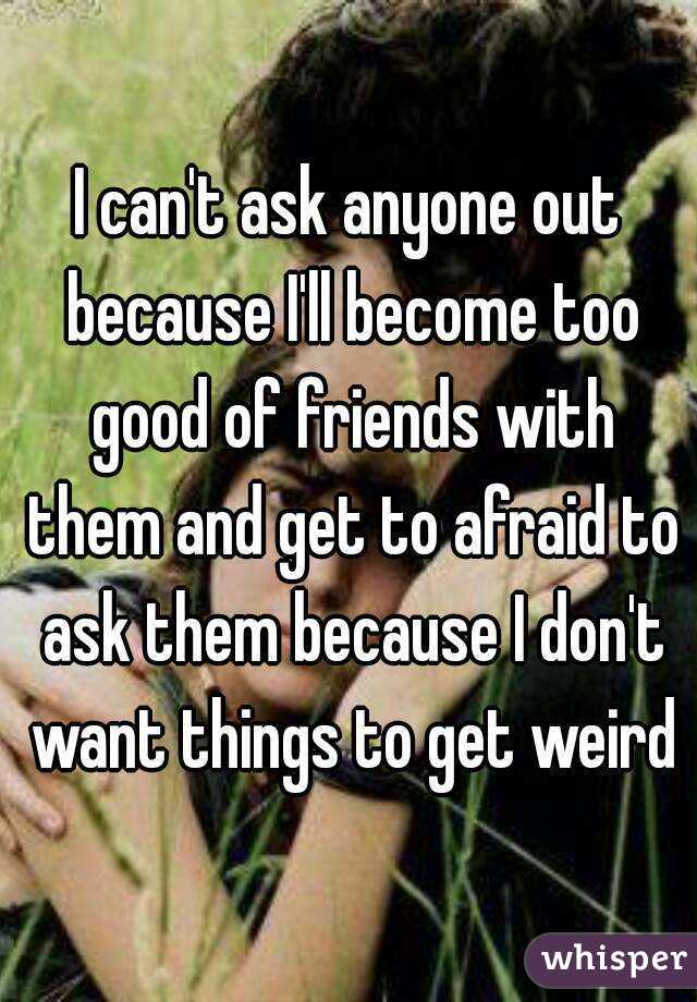 I can't ask anyone out because I'll become too good of friends with them and get to afraid to ask them because I don't want things to get weird