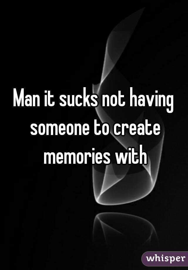 Man it sucks not having someone to create memories with