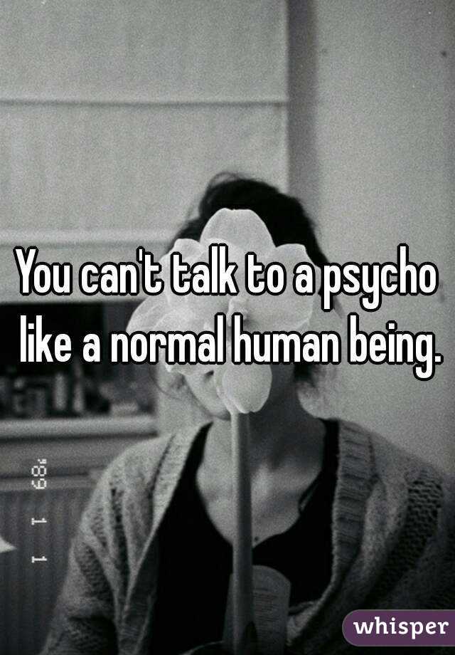 You can't talk to a psycho like a normal human being.