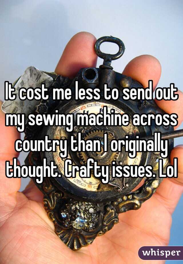 It cost me less to send out my sewing machine across country than I originally thought. Crafty issues. Lol